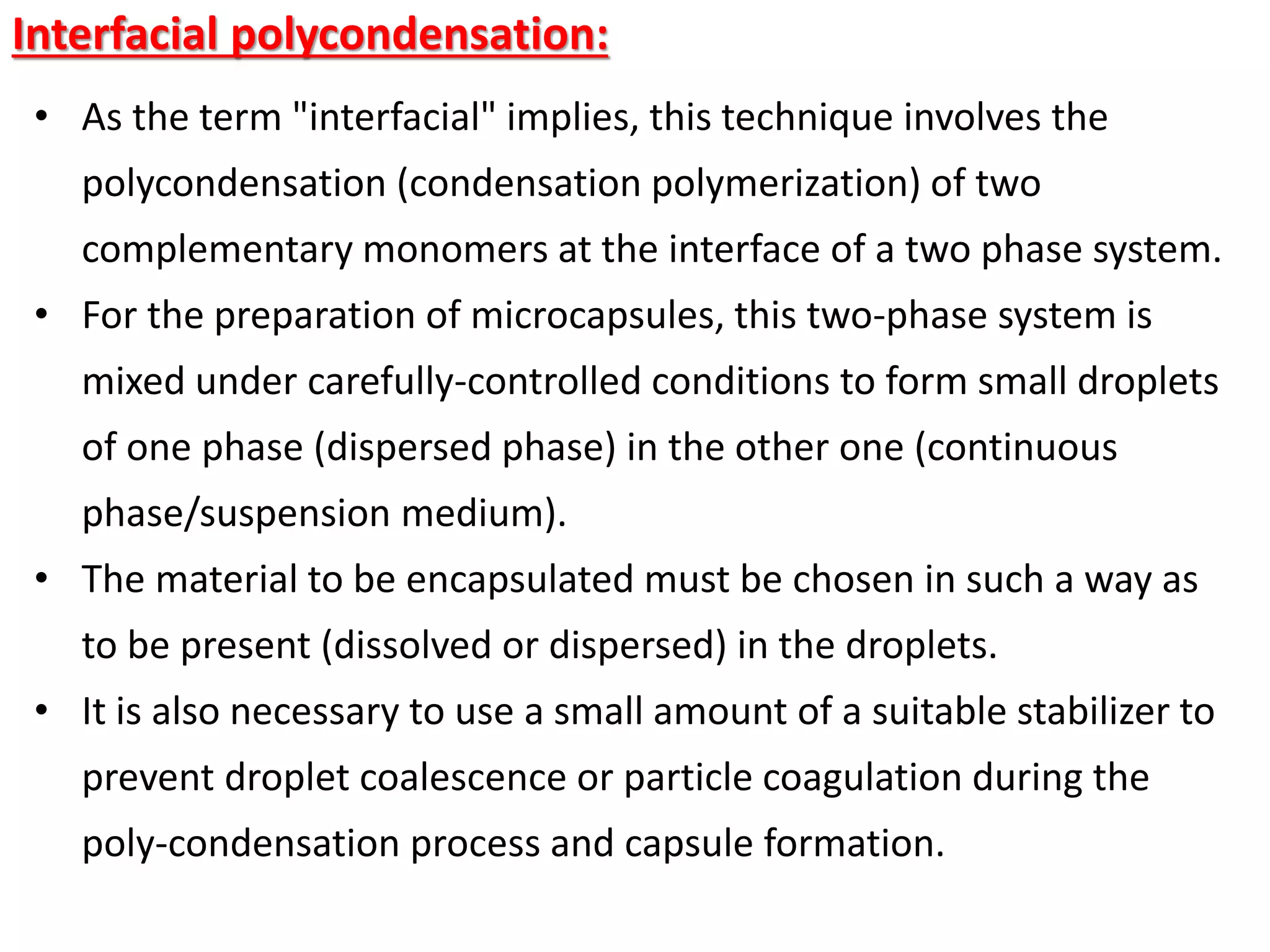 Interfacial polycondensation:
• As the term "interfacial" implies, this technique involves the
polycondensation (condensation polymerization) of two
complementary monomers at the interface of a two phase system.
• For the preparation of microcapsules, this two-phase system is
mixed under carefully-controlled conditions to form small droplets
of one phase (dispersed phase) in the other one (continuous
phase/suspension medium).
• The material to be encapsulated must be chosen in such a way as
to be present (dissolved or dispersed) in the droplets.
• It is also necessary to use a small amount of a suitable stabilizer to
prevent droplet coalescence or particle coagulation during the
poly-condensation process and capsule formation.
 