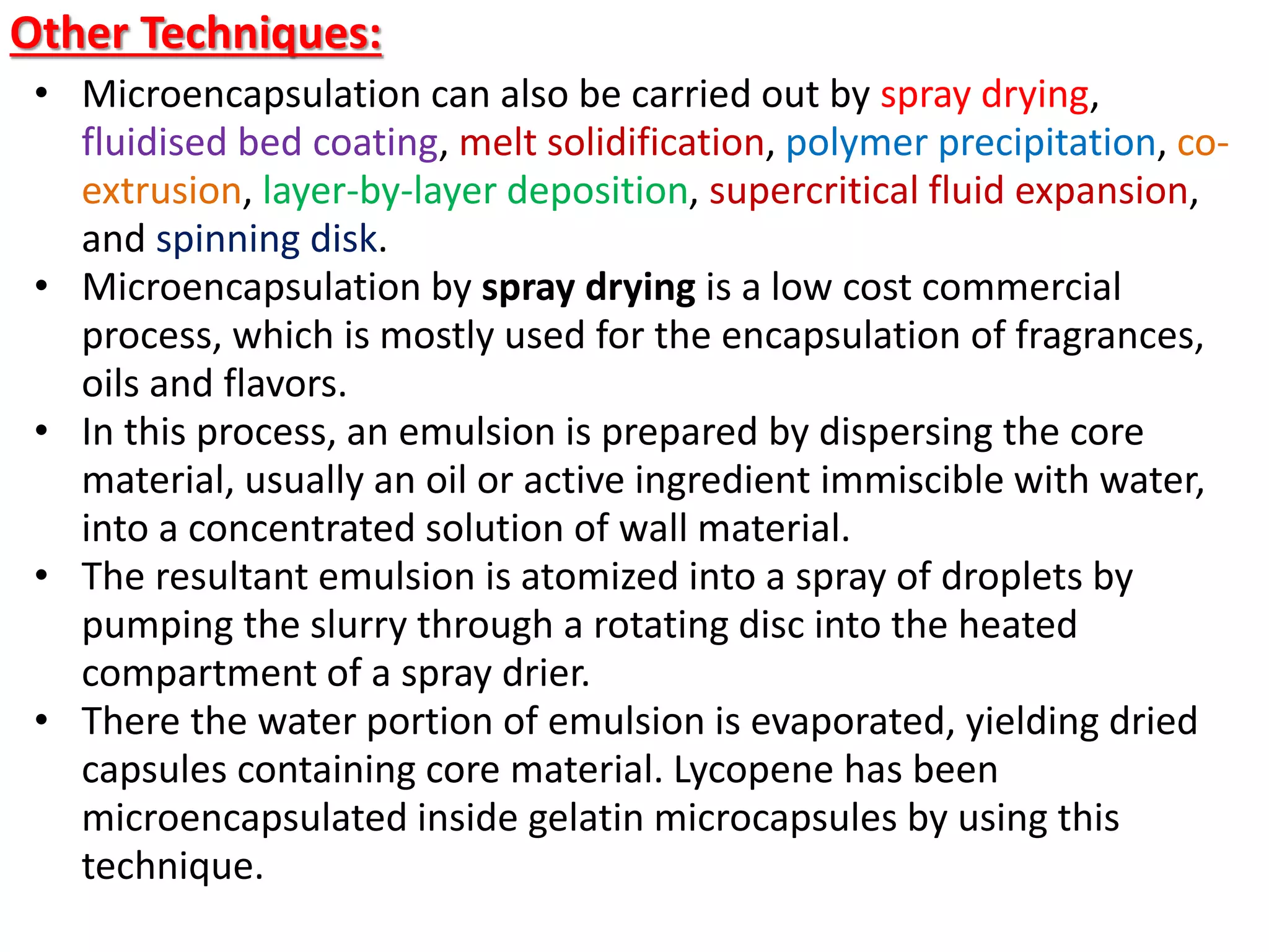 Other Techniques:
• Microencapsulation can also be carried out by spray drying,
fluidised bed coating, melt solidification, polymer precipitation, co-
extrusion, layer-by-layer deposition, supercritical fluid expansion,
and spinning disk.
• Microencapsulation by spray drying is a low cost commercial
process, which is mostly used for the encapsulation of fragrances,
oils and flavors.
• In this process, an emulsion is prepared by dispersing the core
material, usually an oil or active ingredient immiscible with water,
into a concentrated solution of wall material.
• The resultant emulsion is atomized into a spray of droplets by
pumping the slurry through a rotating disc into the heated
compartment of a spray drier.
• There the water portion of emulsion is evaporated, yielding dried
capsules containing core material. Lycopene has been
microencapsulated inside gelatin microcapsules by using this
technique.
 