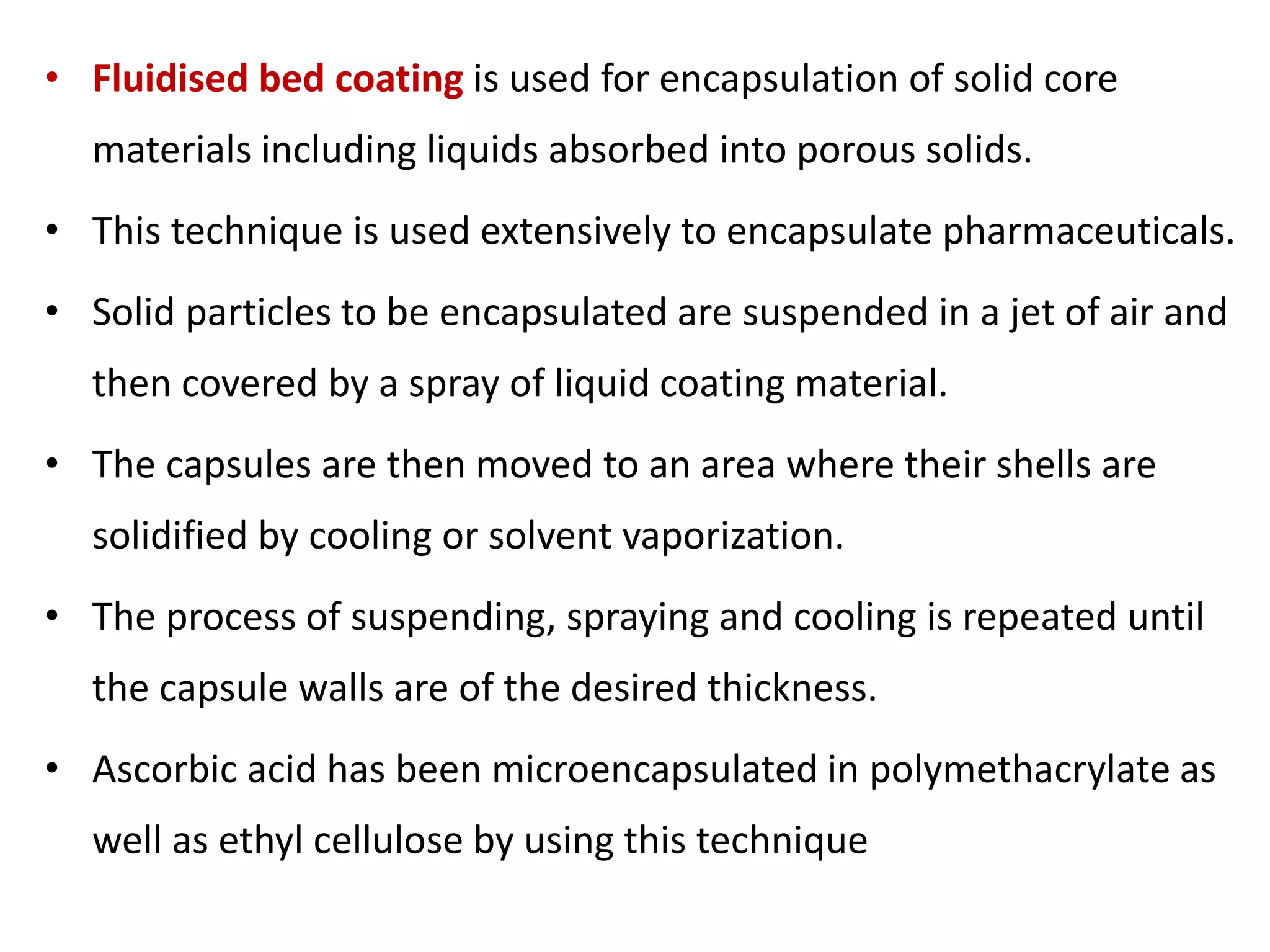 • Fluidised bed coating is used for encapsulation of solid core
materials including liquids absorbed into porous solids.
• This technique is used extensively to encapsulate pharmaceuticals.
• Solid particles to be encapsulated are suspended in a jet of air and
then covered by a spray of liquid coating material.
• The capsules are then moved to an area where their shells are
solidified by cooling or solvent vaporization.
• The process of suspending, spraying and cooling is repeated until
the capsule walls are of the desired thickness.
• Ascorbic acid has been microencapsulated in polymethacrylate as
well as ethyl cellulose by using this technique
 