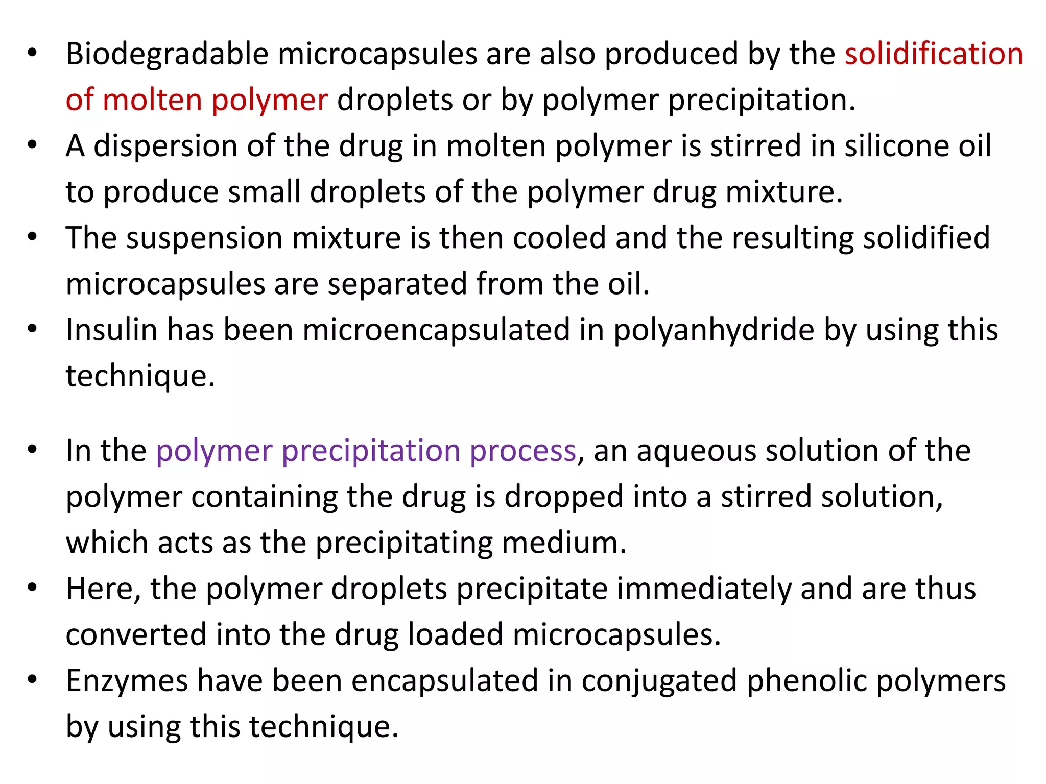 • Biodegradable microcapsules are also produced by the solidification
of molten polymer droplets or by polymer precipitation.
• A dispersion of the drug in molten polymer is stirred in silicone oil
to produce small droplets of the polymer drug mixture.
• The suspension mixture is then cooled and the resulting solidified
microcapsules are separated from the oil.
• Insulin has been microencapsulated in polyanhydride by using this
technique.
• In the polymer precipitation process, an aqueous solution of the
polymer containing the drug is dropped into a stirred solution,
which acts as the precipitating medium.
• Here, the polymer droplets precipitate immediately and are thus
converted into the drug loaded microcapsules.
• Enzymes have been encapsulated in conjugated phenolic polymers
by using this technique.
 
