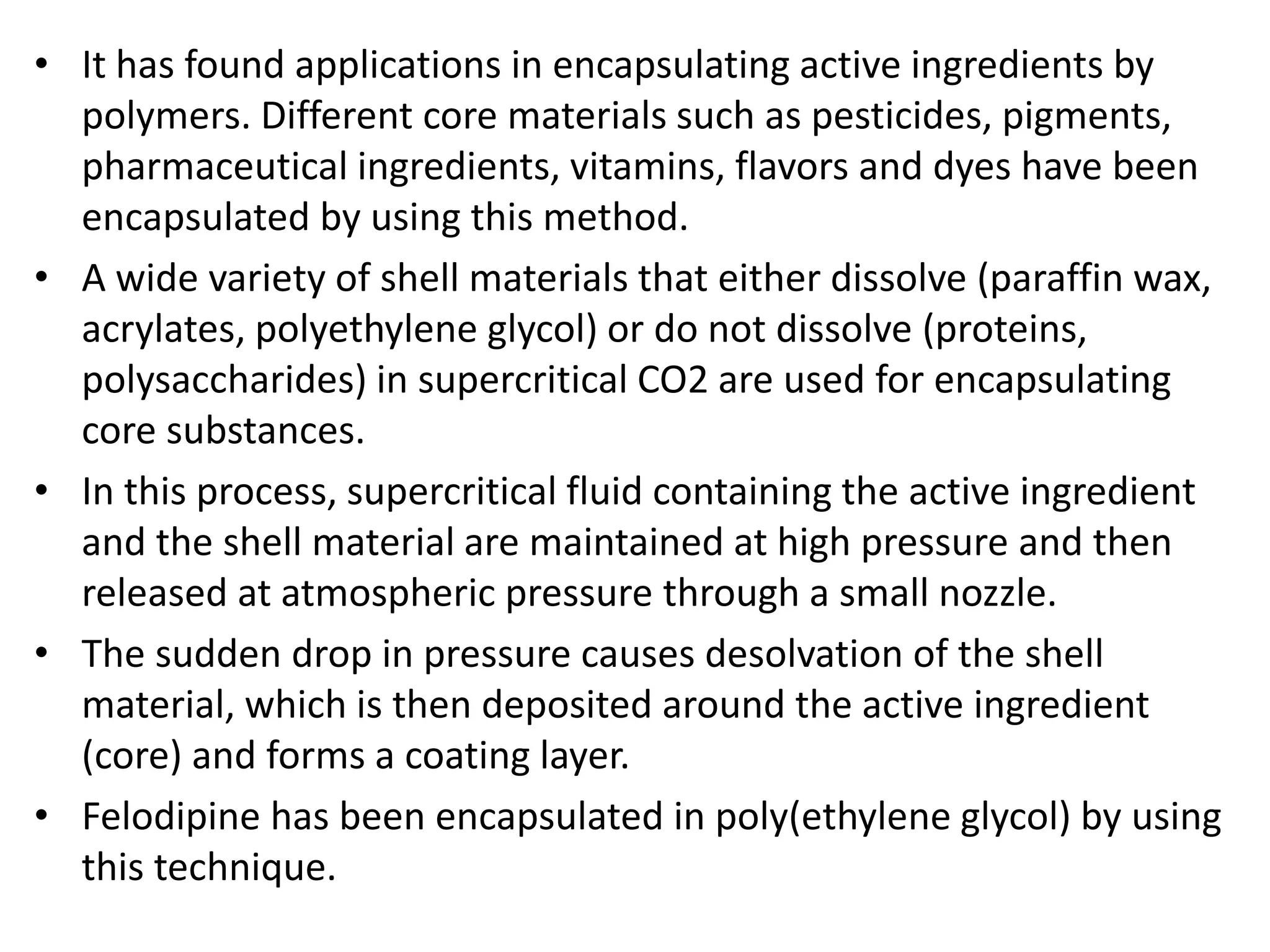 • It has found applications in encapsulating active ingredients by
polymers. Different core materials such as pesticides, pigments,
pharmaceutical ingredients, vitamins, flavors and dyes have been
encapsulated by using this method.
• A wide variety of shell materials that either dissolve (paraffin wax,
acrylates, polyethylene glycol) or do not dissolve (proteins,
polysaccharides) in supercritical CO2 are used for encapsulating
core substances.
• In this process, supercritical fluid containing the active ingredient
and the shell material are maintained at high pressure and then
released at atmospheric pressure through a small nozzle.
• The sudden drop in pressure causes desolvation of the shell
material, which is then deposited around the active ingredient
(core) and forms a coating layer.
• Felodipine has been encapsulated in poly(ethylene glycol) by using
this technique.
 