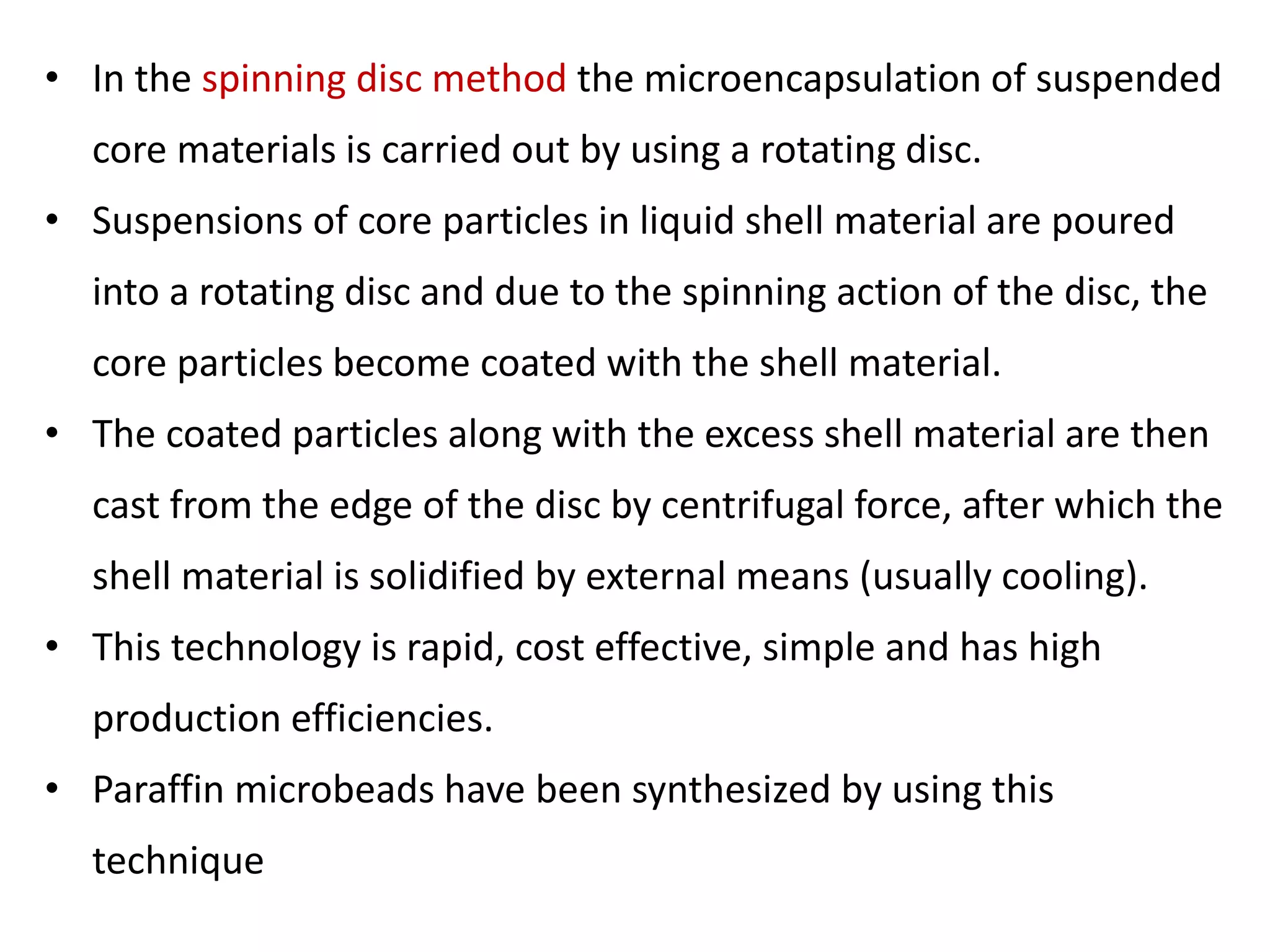 • In the spinning disc method the microencapsulation of suspended
core materials is carried out by using a rotating disc.
• Suspensions of core particles in liquid shell material are poured
into a rotating disc and due to the spinning action of the disc, the
core particles become coated with the shell material.
• The coated particles along with the excess shell material are then
cast from the edge of the disc by centrifugal force, after which the
shell material is solidified by external means (usually cooling).
• This technology is rapid, cost effective, simple and has high
production efficiencies.
• Paraffin microbeads have been synthesized by using this
technique
 
