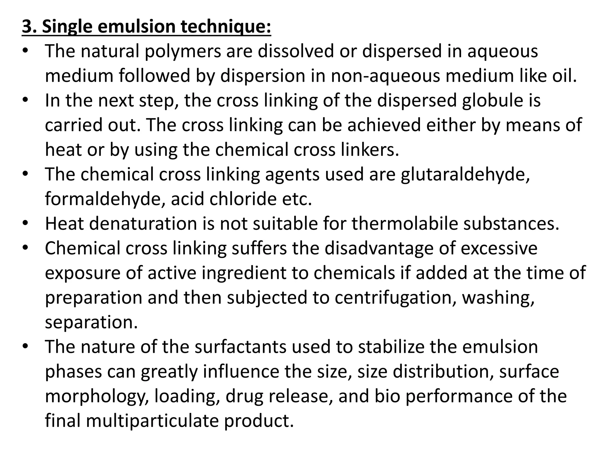 3. Single emulsion technique:
• The natural polymers are dissolved or dispersed in aqueous
medium followed by dispersion in non-aqueous medium like oil.
• In the next step, the cross linking of the dispersed globule is
carried out. The cross linking can be achieved either by means of
heat or by using the chemical cross linkers.
• The chemical cross linking agents used are glutaraldehyde,
formaldehyde, acid chloride etc.
• Heat denaturation is not suitable for thermolabile substances.
• Chemical cross linking suffers the disadvantage of excessive
exposure of active ingredient to chemicals if added at the time of
preparation and then subjected to centrifugation, washing,
separation.
• The nature of the surfactants used to stabilize the emulsion
phases can greatly influence the size, size distribution, surface
morphology, loading, drug release, and bio performance of the
final multiparticulate product.
 