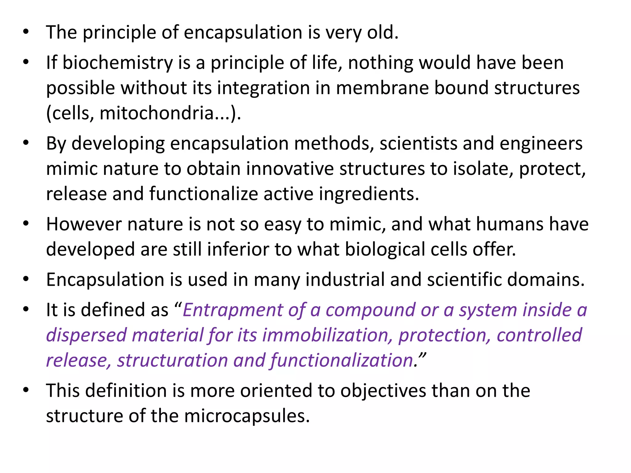 • The principle of encapsulation is very old.
• If biochemistry is a principle of life, nothing would have been
possible without its integration in membrane bound structures
(cells, mitochondria...).
• By developing encapsulation methods, scientists and engineers
mimic nature to obtain innovative structures to isolate, protect,
release and functionalize active ingredients.
• However nature is not so easy to mimic, and what humans have
developed are still inferior to what biological cells offer.
• Encapsulation is used in many industrial and scientific domains.
• It is defined as “Entrapment of a compound or a system inside a
dispersed material for its immobilization, protection, controlled
release, structuration and functionalization.”
• This definition is more oriented to objectives than on the
structure of the microcapsules.
 