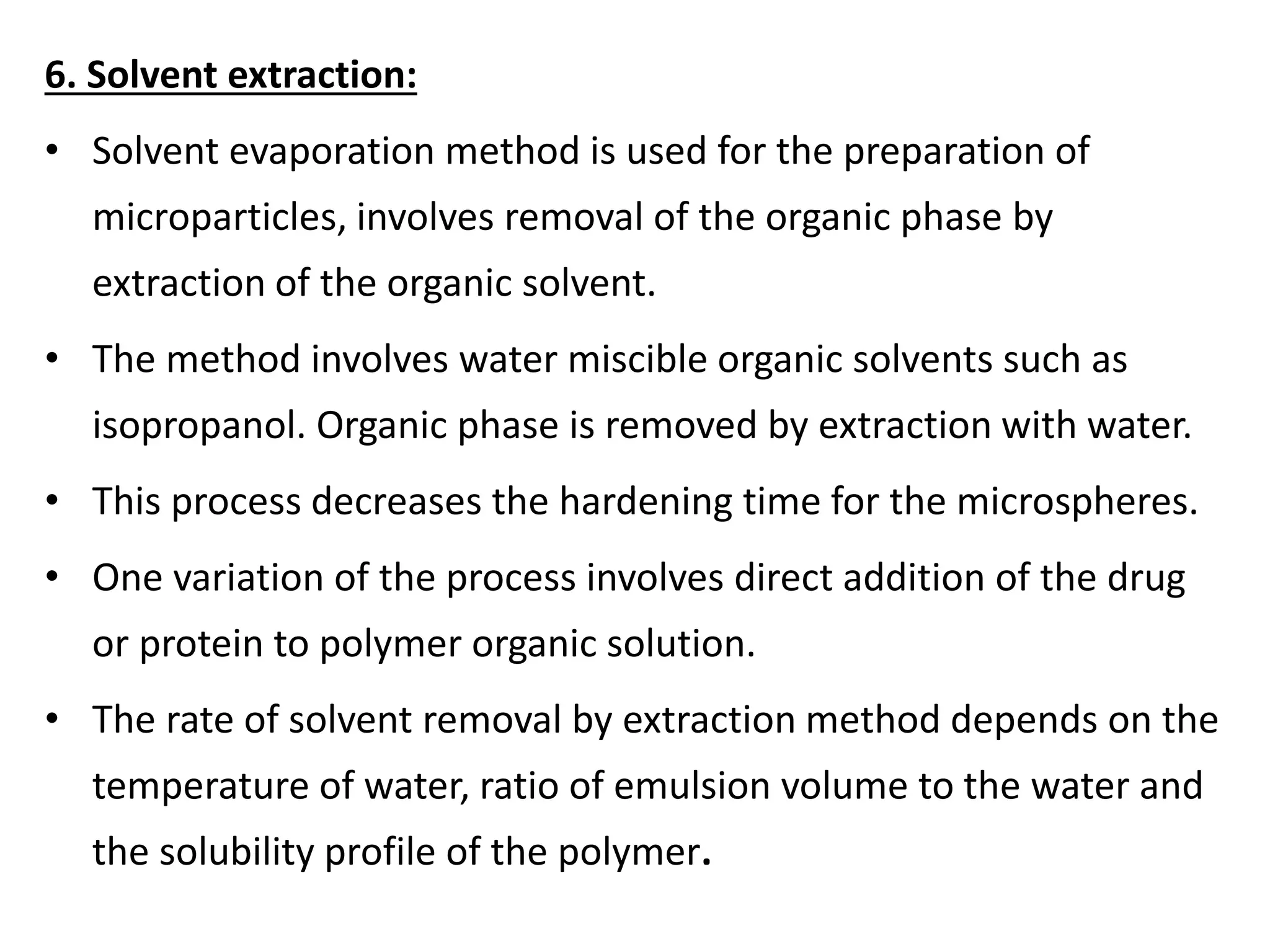 6. Solvent extraction:
• Solvent evaporation method is used for the preparation of
microparticles, involves removal of the organic phase by
extraction of the organic solvent.
• The method involves water miscible organic solvents such as
isopropanol. Organic phase is removed by extraction with water.
• This process decreases the hardening time for the microspheres.
• One variation of the process involves direct addition of the drug
or protein to polymer organic solution.
• The rate of solvent removal by extraction method depends on the
temperature of water, ratio of emulsion volume to the water and
the solubility profile of the polymer.
 