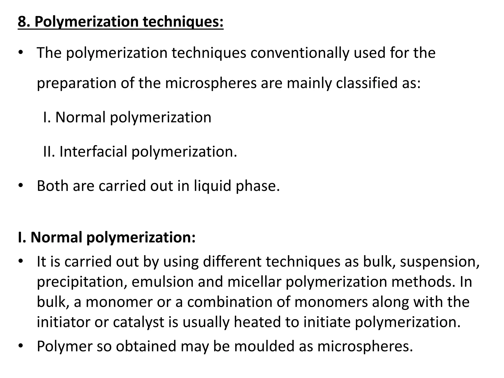 8. Polymerization techniques:
• The polymerization techniques conventionally used for the
preparation of the microspheres are mainly classified as:
I. Normal polymerization
II. Interfacial polymerization.
• Both are carried out in liquid phase.
I. Normal polymerization:
• It is carried out by using different techniques as bulk, suspension,
precipitation, emulsion and micellar polymerization methods. In
bulk, a monomer or a combination of monomers along with the
initiator or catalyst is usually heated to initiate polymerization.
• Polymer so obtained may be moulded as microspheres.
 