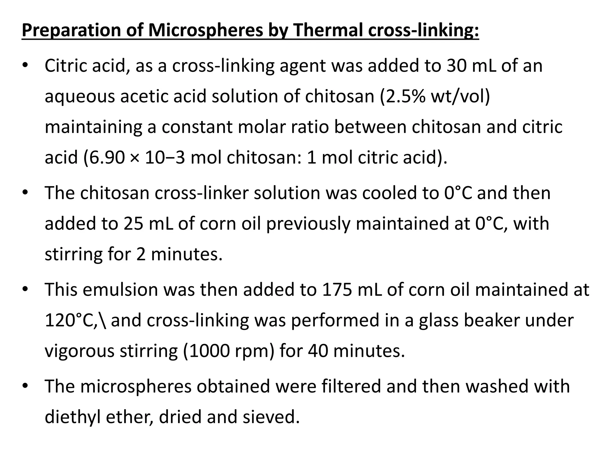 Preparation of Microspheres by Thermal cross-linking:
• Citric acid, as a cross-linking agent was added to 30 mL of an
aqueous acetic acid solution of chitosan (2.5% wt/vol)
maintaining a constant molar ratio between chitosan and citric
acid (6.90 × 10−3 mol chitosan: 1 mol citric acid).
• The chitosan cross-linker solution was cooled to 0°C and then
added to 25 mL of corn oil previously maintained at 0°C, with
stirring for 2 minutes.
• This emulsion was then added to 175 mL of corn oil maintained at
120°C, and cross-linking was performed in a glass beaker under
vigorous stirring (1000 rpm) for 40 minutes.
• The microspheres obtained were filtered and then washed with
diethyl ether, dried and sieved.
 
