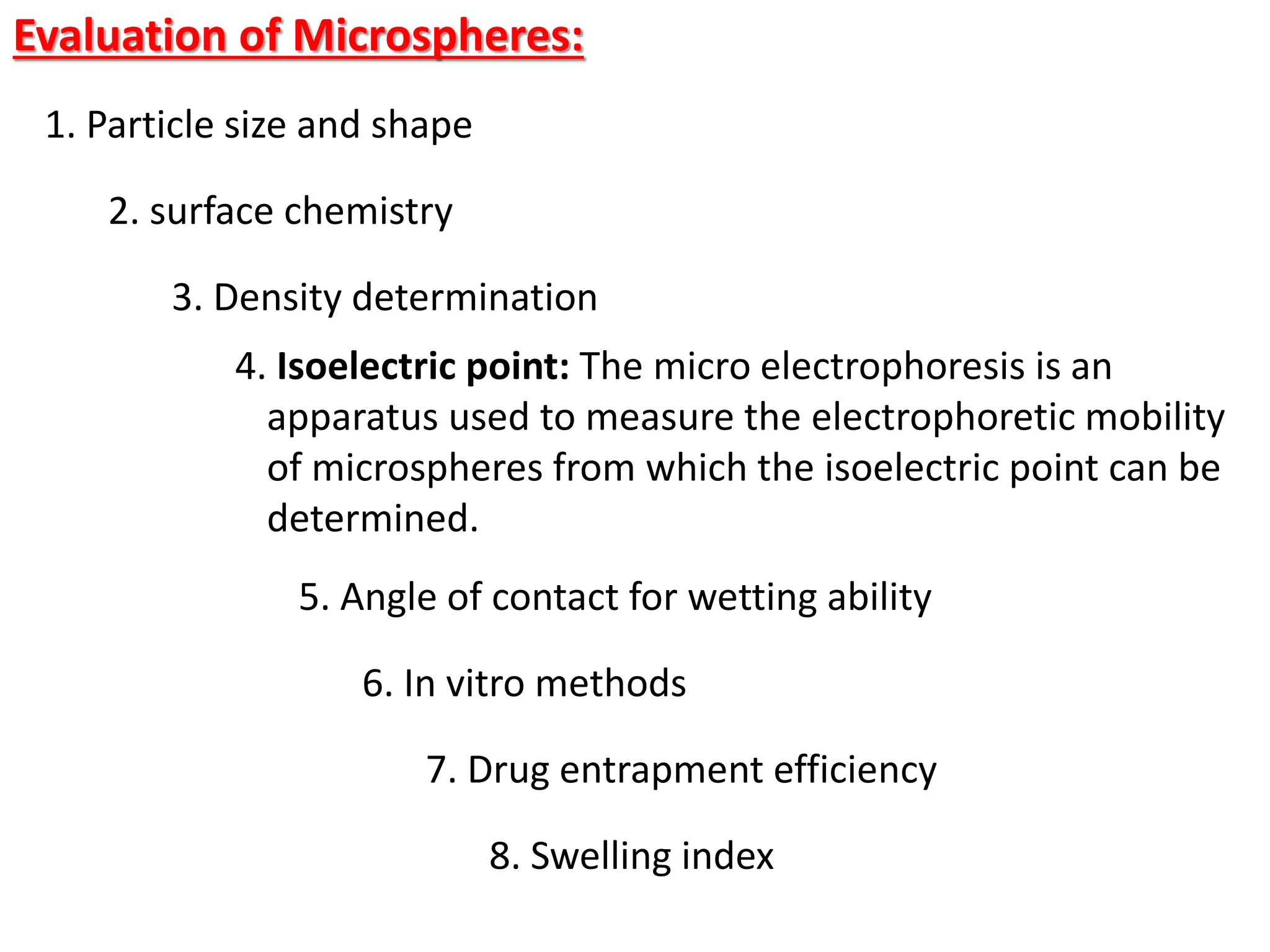 Evaluation of Microspheres:
1. Particle size and shape
2. surface chemistry
3. Density determination
4. Isoelectric point: The micro electrophoresis is an
apparatus used to measure the electrophoretic mobility
of microspheres from which the isoelectric point can be
determined.
5. Angle of contact for wetting ability
6. In vitro methods
7. Drug entrapment efficiency
8. Swelling index
 
