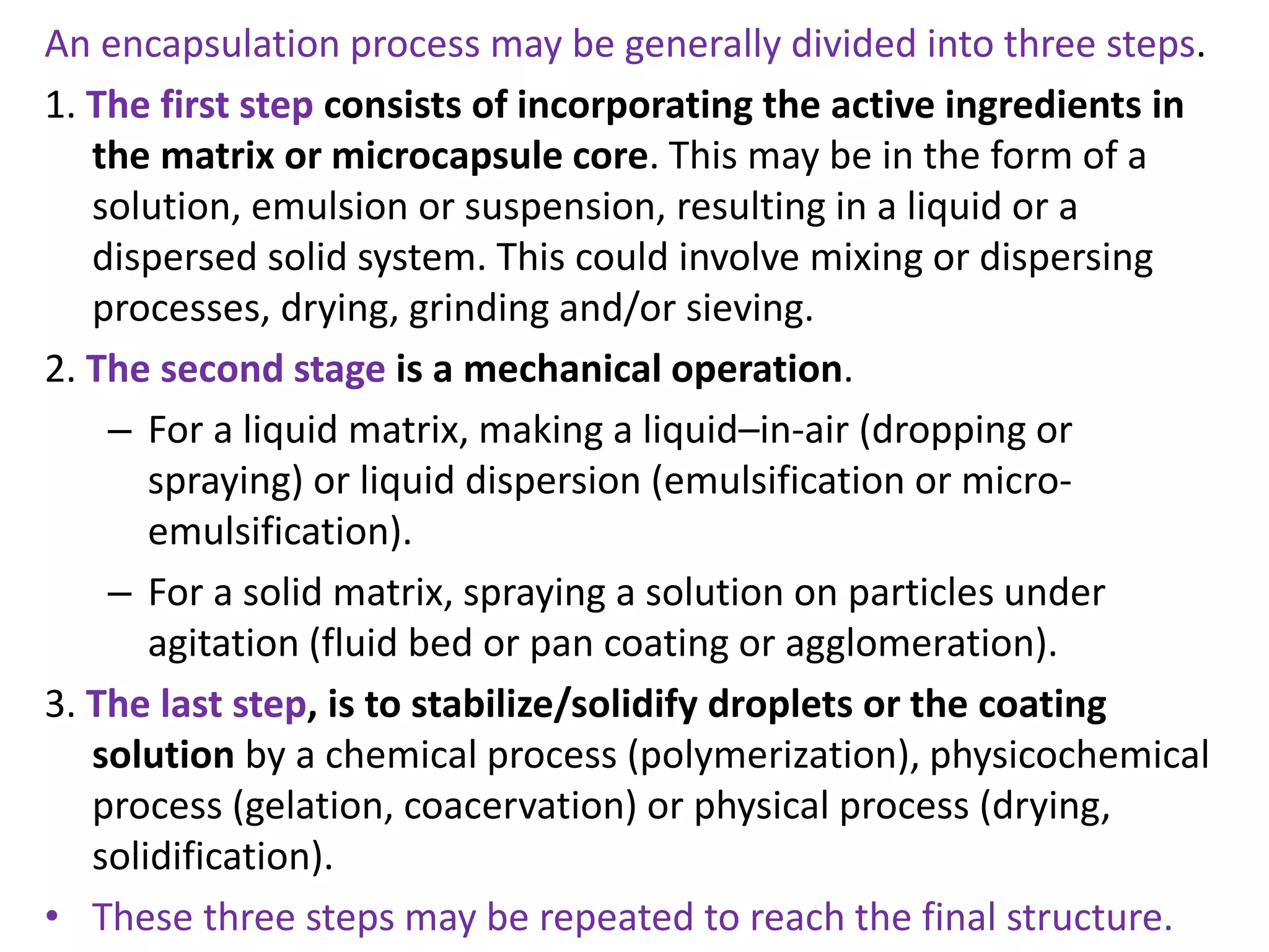 An encapsulation process may be generally divided into three steps.
1. The first step consists of incorporating the active ingredients in
the matrix or microcapsule core. This may be in the form of a
solution, emulsion or suspension, resulting in a liquid or a
dispersed solid system. This could involve mixing or dispersing
processes, drying, grinding and/or sieving.
2. The second stage is a mechanical operation.
– For a liquid matrix, making a liquid–in-air (dropping or
spraying) or liquid dispersion (emulsification or micro-
emulsification).
– For a solid matrix, spraying a solution on particles under
agitation (fluid bed or pan coating or agglomeration).
3. The last step, is to stabilize/solidify droplets or the coating
solution by a chemical process (polymerization), physicochemical
process (gelation, coacervation) or physical process (drying,
solidification).
• These three steps may be repeated to reach the final structure.
 