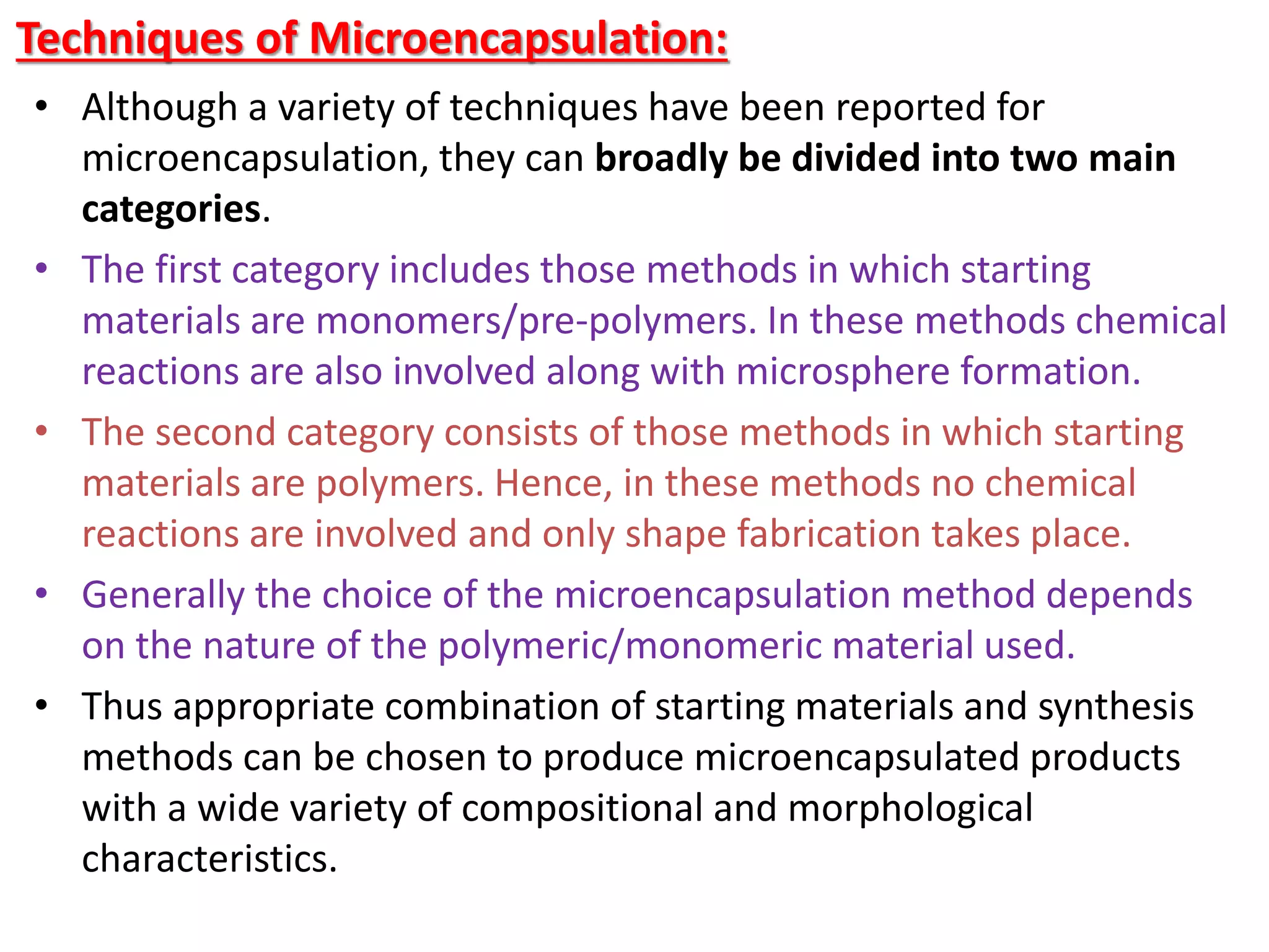 Techniques of Microencapsulation:
• Although a variety of techniques have been reported for
microencapsulation, they can broadly be divided into two main
categories.
• The first category includes those methods in which starting
materials are monomers/pre-polymers. In these methods chemical
reactions are also involved along with microsphere formation.
• The second category consists of those methods in which starting
materials are polymers. Hence, in these methods no chemical
reactions are involved and only shape fabrication takes place.
• Generally the choice of the microencapsulation method depends
on the nature of the polymeric/monomeric material used.
• Thus appropriate combination of starting materials and synthesis
methods can be chosen to produce microencapsulated products
with a wide variety of compositional and morphological
characteristics.
 