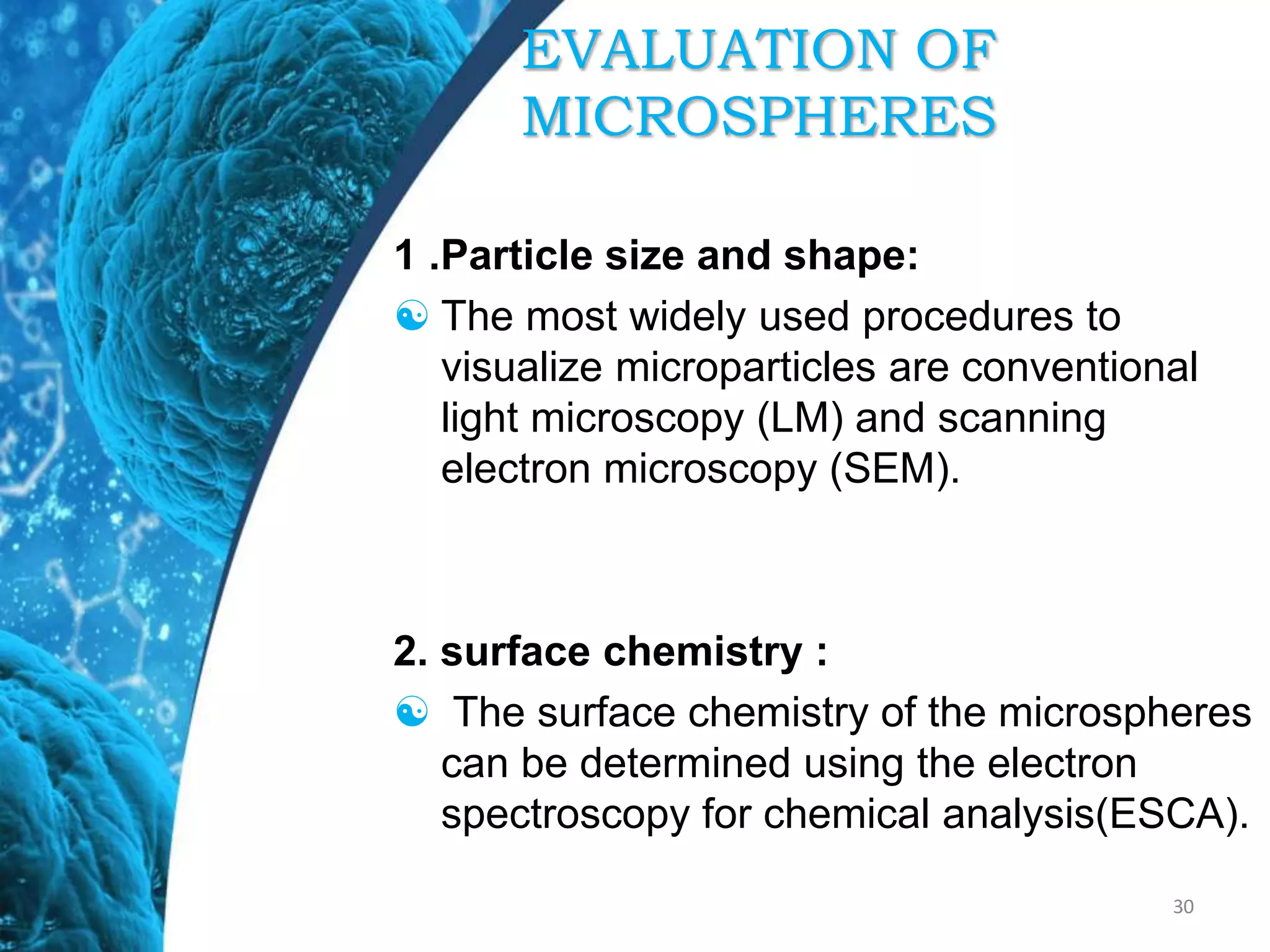 EVALUATION OF
MICROSPHERES
1 .Particle size and shape:
 The most widely used procedures to
visualize microparticles are conventional
light microscopy (LM) and scanning
electron microscopy (SEM).
2. surface chemistry :
 The surface chemistry of the microspheres
can be determined using the electron
spectroscopy for chemical analysis(ESCA).
30
 