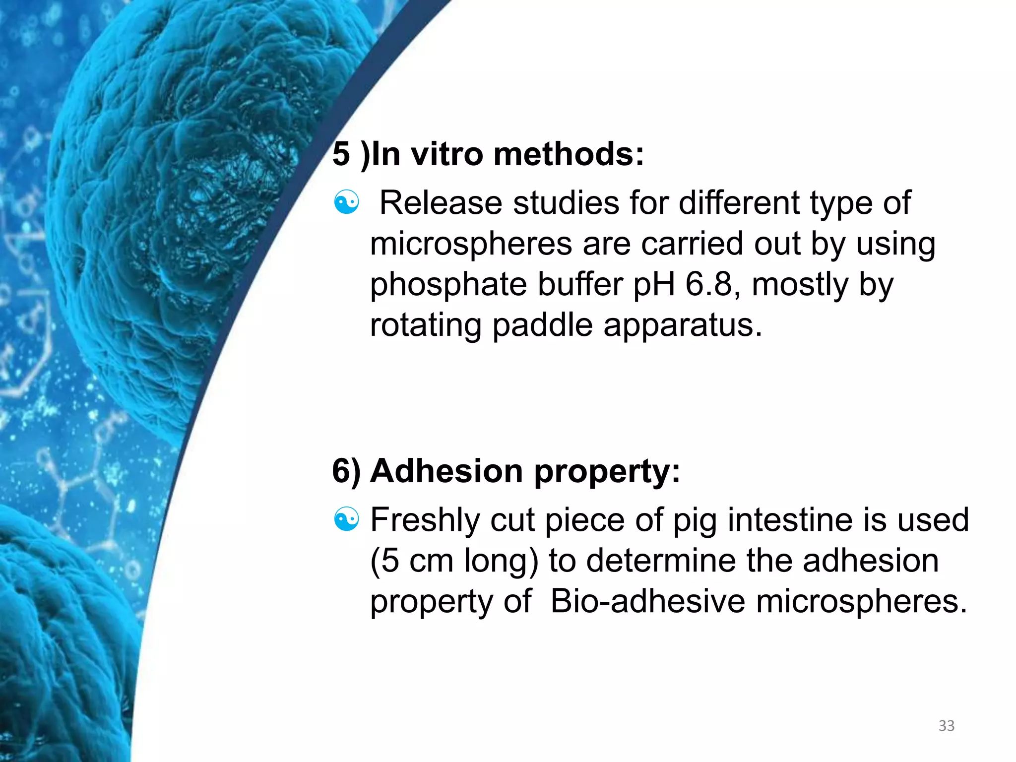 5 )In vitro methods:
 Release studies for different type of
microspheres are carried out by using
phosphate buffer pH 6.8, mostly by
rotating paddle apparatus.
6) Adhesion property:
 Freshly cut piece of pig intestine is used
(5 cm long) to determine the adhesion
property of Bio-adhesive microspheres.
33
 