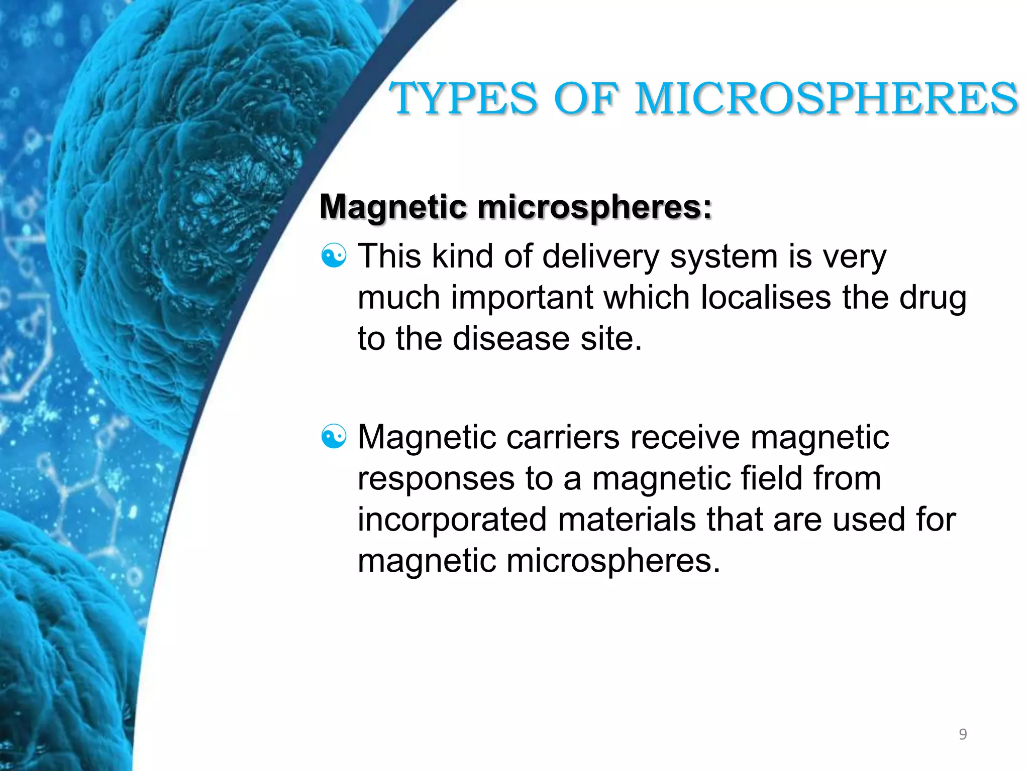 Magnetic microspheres:
 This kind of delivery system is very
much important which localises the drug
to the disease site.
 Magnetic carriers receive magnetic
responses to a magnetic field from
incorporated materials that are used for
magnetic microspheres.
9
TYPES OF MICROSPHERES
 