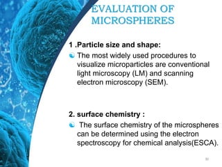 EVALUATION OF
MICROSPHERES
1 .Particle size and shape:
 The most widely used procedures to
visualize microparticles are conventional
light microscopy (LM) and scanning
electron microscopy (SEM).
2. surface chemistry :
 The surface chemistry of the microspheres
can be determined using the electron
spectroscopy for chemical analysis(ESCA).
30
 