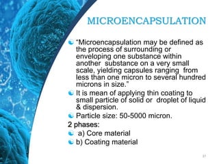 MICROENCAPSULATION
 “Microencapsulation may be defined as
the process of surrounding or
enveloping one substance within
another substance on a very small
scale, yielding capsules ranging from
less than one micron to several hundred
microns in size.”
 It is mean of applying thin coating to
small particle of solid or droplet of liquid
& dispersion.
 Particle size: 50-5000 micron.
2 phases:
 a) Core material
 b) Coating material
37
 