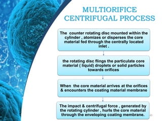 43
the rotating disc flings the particulate core
material ( liquid) droplets or solid particles
towards orifices
The counter rotating disc mounted within the
cylinder , atomizes or disperses the core
material fed through the centrally located
inlet .
When the core material arrives at the orifices
& encounters the coating material membrane
The impact & centrifugal force , generated by
the rotating cylinder , hurls the core material
through the enveloping coating membrane.
MULTIORIFICE
CENTRIFUGAL PROCESS
 