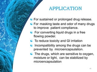 APPLICATION
 For sustained or prolonged drug release.
 For masking taste and odor of many drugs
to improve patient compliance.
 For converting liquid drugs in a free
flowing powder.
 To reduce toxicity and GI irritation
 Incompatibility among the drugs can be
prevented by microencapsulation.
 The drugs, which are sensitive to oxygen,
moisture or light, can be stabilized by
microencapsulation
45
 