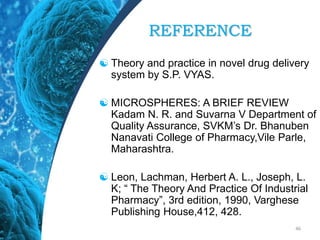 REFERENCE
 Theory and practice in novel drug delivery
system by S.P. VYAS.
 MICROSPHERES: A BRIEF REVIEW
Kadam N. R. and Suvarna V Department of
Quality Assurance, SVKM’s Dr. Bhanuben
Nanavati College of Pharmacy,Vile Parle,
Maharashtra.
 Leon, Lachman, Herbert A. L., Joseph, L.
K; “ The Theory And Practice Of Industrial
Pharmacy”, 3rd edition, 1990, Varghese
Publishing House,412, 428.
46
 