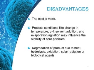DISADVANTAGES
 The cost is more.
 Process conditions like change in
temperature, pH, solvent addition, and
evaporation/agitation may influence the
stability of core particles.
 Degradation of product due to heat,
hydrolysis, oxidation, solar radiation or
biological agents.
6
 