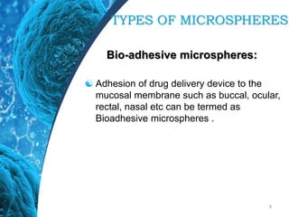Bio-adhesive microspheres:
 Adhesion of drug delivery device to the
mucosal membrane such as buccal, ocular,
rectal, nasal etc can be termed as
Bioadhesive microspheres .
8
TYPES OF MICROSPHERES
 