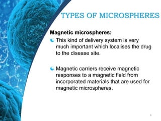 Magnetic microspheres:
 This kind of delivery system is very
much important which localises the drug
to the disease site.
 Magnetic carriers receive magnetic
responses to a magnetic field from
incorporated materials that are used for
magnetic microspheres.
9
TYPES OF MICROSPHERES
 