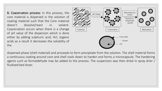B. Coacervation process: In this process, the
core material is dispersed in the solution of
coating material such that the Core material
doesn’t dissolve/react in solvent.
Coacervation occurs when there is a change
of pH value of the dispersion which is done
either by adding sulphuric acid, Hcl, organic
acids as a result it decreases the solubility of
the
dispersed phase (shell material) and proceeds to form precipitate from the solution. The shell material forms
a continuous coating around core and shell cools down to harden and forms a microcapsule. The hardening
agents such as formaldehyde may be added to the process. The suspension was then dried in spray drier /
fluidized bed dryer.
 