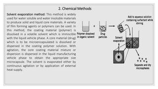 2. Chemical Methods
Solvent evaporation method: This method is widely
used for water soluble and water insoluble materials
to produce solid and liquid core materials. A variety
of film forming agents or polymers can be used. In
this method, the coating material (polymer) is
dissolved in a volatile solvent which is immiscible
with the liquid vehicle phase. A core material (drug)
which is to be microencapsulated is dissolved or
dispersed in the coating polymer solution. With
agitation, the core coating material mixture or
dispersion is dispersed in the liquid manufacturing
vehicle phase to obtain the appropriate size
microcapsule. The solvent is evaporated either by
continuous agitation or by application of external
heat supply.
 