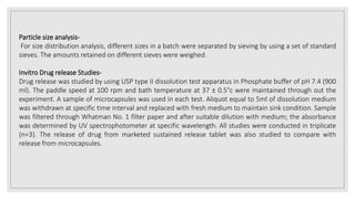 Particle size analysis-
For size distribution analysis, different sizes in a batch were separated by sieving by using a set of standard
sieves. The amounts retained on different sieves were weighed.
Invitro Drug release Studies-
Drug release was studied by using USP type II dissolution test apparatus in Phosphate buffer of pH 7.4 (900
ml). The paddle speed at 100 rpm and bath temperature at 37 ± 0.5°c were maintained through out the
experiment. A sample of microcapsules was used in each test. Aliquot equal to 5ml of dissolution medium
was withdrawn at specific time interval and replaced with fresh medium to maintain sink condition. Sample
was filtered through Whatman No. 1 filter paper and after suitable dilution with medium; the absorbance
was determined by UV spectrophotometer at specific wavelength. All studies were conducted in triplicate
(n=3). The release of drug from marketed sustained release tablet was also studied to compare with
release from microcapsules.
 