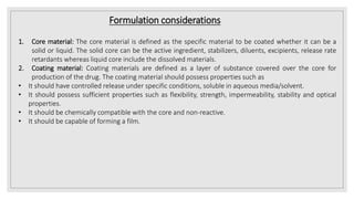 Formulation considerations
1. Core material: The core material is defined as the specific material to be coated whether it can be a
solid or liquid. The solid core can be the active ingredient, stabilizers, diluents, excipients, release rate
retardants whereas liquid core include the dissolved materials.
2. Coating material: Coating materials are defined as a layer of substance covered over the core for
production of the drug. The coating material should possess properties such as
• It should have controlled release under specific conditions, soluble in aqueous media/solvent.
• It should possess sufficient properties such as flexibility, strength, impermeability, stability and optical
properties.
• It should be chemically compatible with the core and non-reactive.
• It should be capable of forming a film.
 
