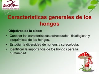 Características generales de los
hongos
Objetivos de la clase:
• Conocer las características estructurales, fisiológicas y
bioquímicas de los hongos.
• Estudiar la diversidad de hongos y su ecología.
• Identificar la importancia de los hongos para la
humanidad.
 
