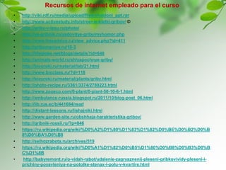 Recursos de internet empleado para el curso
• http://viki.rdf.ru/media/upload/files/shabloni_ppt.rar
• http://www.activestudy.info/stroenie-kletki-gribov/ ©
• http://griby-v-lesu.ru/photo/
• http://ya-gribnik.ru/yadovitye-griby/myhomor.php
• http://www.freeadvice.ru/view_advice.php?id=411
• http://gribomaniya.ru/10-3
• http://lifeglobe.net/blogs/details?id=648
• http://animals-world.ru/shlyapochnye-griby/
• http://biouroki.ru/material/lab/21.html
• http://www.bioclass.ru/?d=118
• http://biouroki.ru/material/plants/griby.html
• http://photo-recipe.ru/3361/3374/2789223.html
• http://www.zooeco.com/0-plant/0-plant-50-10-6-1.html
• http://ambulance-russia.blogspot.ru/2011/10/blog-post_06.html
• http://lib.rus.ec/b/441694/read
• http://distant-lessons.ru/lishajniki.html
• http://www.garden-site.ru/obshhaja-harakteristika-gribov/
• http://gribnik-rossii.ru/?p=846
• https://ru.wikipedia.org/wiki/%D0%A2%D1%80%D1%83%D1%82%D0%BE%D0%B2%D0%B
8%D0%BA%D0%B8
• http://selhozrabota.ru/archives/519
• https://ru.wikipedia.org/wiki/%D0%A1%D1%82%D0%B5%D1%80%D0%B8%D0%B3%D0%B
C%D1%8B
• http://babyremont.ru/o-vidah-rabot/udalenie-zagryaznenij-pleseni-gribkov/vidy-pleseni-i-
prichiny-poyavleniya-na-potolke-stenax-i-polu-v-kvartire.html
 