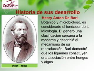 Historia de sus desarrollo
Henry Anton De Bari,
Botánico y microbiólogo, es
considerado el fundador de la
Micología. El ge...