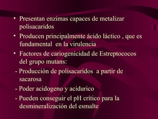• Presentan enzimas capaces de metalizar
   polisacaridos
• Producen principalmente ácido láctico , que es
   fundamental en la virulencia
• Factores de cariogenicidad de Estreptococos
   del grupo mutans:
 - Producción de polisacaridos a partir de
   sacarosa
 - Poder acidogeno y acidurico
 - Pueden conseguir el pH crítico para la
   desmineralización del esmalte
 