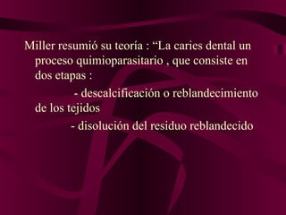 Miller resumió su teoría : “La caries dental un
 proceso quimioparasitario , que consiste en
 dos etapas :
           - descalcificación o reblandecimiento
 de los tejidos
          - disolución del residuo reblandecido
 