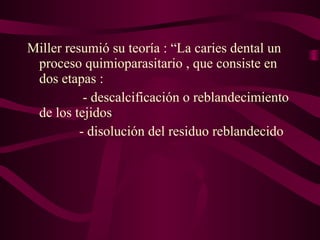 Miller resumió su teoría : “La caries dental un
proceso quimioparasitario , que consiste en
dos etapas :
- descalcificación o reblandecimiento
de los tejidos
- disolución del residuo reblandecido

 