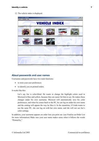 Identify a vehicle                                                                               7


    12. The vehicle index is displayed.




About passwords and user names
Usernames and passwords have two main functions:
    •   to store your user preferences
    •   to identify you on printed orders.
It works like this:
        Let’s say Joe is color-blind. He wants to change the highlight colors used in
        Microcat to blue and yellow, because they are easier for him to see. He makes these
        changes under his own username. Microcat will automatically save his color
        preferences, and when he comes back to the PC, he can log on under his own name
        and the catalog will appear the way he likes it. In the meantime, if Linda wants to
        use the same PC, she can log on with her own name, and she will not see Joe’s
        color settings.
In addition, your username appears on order lists you print out. (see Finalize an Order List
for more information) Make sure your user name makes sense when it follows the words
“Printed by.”




© Infomedia Ltd 2003                                                  Commercial-in-confidence
 
