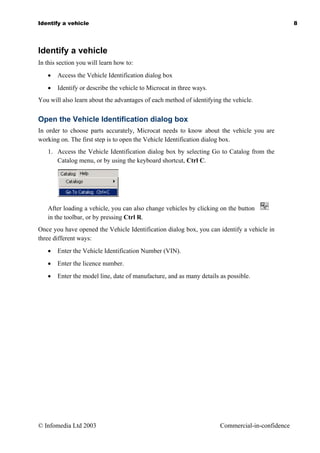 Identify a vehicle                                                                               8




Identify a vehicle
In this section you will learn how to:
   •   Access the Vehicle Identification dialog box
   •   Identify or describe the vehicle to Microcat in three ways.
You will also learn about the advantages of each method of identifying the vehicle.


Open the Vehicle Identification dialog box
In order to choose parts accurately, Microcat needs to know about the vehicle you are
working on. The first step is to open the Vehicle Identification dialog box.
   1. Access the Vehicle Identification dialog box by selecting Go to Catalog from the
      Catalog menu, or by using the keyboard shortcut, Ctrl C.




   After loading a vehicle, you can also change vehicles by clicking on the button
   in the toolbar, or by pressing Ctrl R.
Once you have opened the Vehicle Identification dialog box, you can identify a vehicle in
three different ways:
   •   Enter the Vehicle Identification Number (VIN).
   •   Enter the licence number.
   •   Enter the model line, date of manufacture, and as many details as possible.




© Infomedia Ltd 2003                                                  Commercial-in-confidence
 