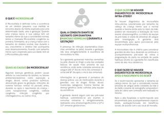 O QUE É MICROCEFALIA?
A Microcefalia é deﬁnida como a ocorrência
de um cérebro pequeno, cuja medida se
encontra abaixo da média esperada para uma
determinada idade, sexo e gestação. Quando
uma criança nasce, e sua cabeça tem um
tamanho menor do que o considerado normal,
temos a chamada Microcefalia congênita ou
primária. Entretanto, se a criança nasce com o
tamanho do cérebro normal, mas durante o
seu crescimento o cérebro não acompanha
esse desenvolvimento, ﬁcando com tamanho
menor que o esperado para sua idade, tem-se
a Microcefalia pós-natal.
QUAIS AS CAUSAS DA MICROCEFALIA?
Algumas doenças genéticas podem causar
defeito no crescimento do cérebro, ou fatores
ambientais/externos como exposição a
drogas, álcool, certos produtos químicos,
desnutrição grave na gestação, infecções do
sistema nervoso central no período antes,
durante ou após o nascimento da criança –
como toxoplasmose congênita, rubéola
congênita, infecção congênita por
citomegalovírus, ou outros vírus.
QUAL A CONDUTA DIANTE DE
GESTANTE COM EXANTEMA
(MANCHAS VERMELHAS) DURANTE A
GESTAÇÃO?
A presença de infecção exantemática (man-
chas vermelhas na pele), durante a gestação,
não leva obrigatoriamente à ocorrência de
microcefalia no feto.
Se a gestante apresentar manchas vermelhas
na pele, deverá se dirigir a uma das unidades
básicas de saúde mais próxima da sua
residência, onde serão coletadas amostras de
sangue (até 5º dia do início dos sintomas) e
urina (até 8º dia após o início dos sintomas).
Informações se a gestante é portadora de
doença prévia; uso de medicações durante a
gravidez; uso de drogas ilícitas, álcool,
inseticidas, tabagismo; história familiar de
doença genética serão colhidas pela equipe
da assistência.
A gestante deverá seguir com seu pré-natal
habitual, submetendo-se aos exames e
consultas rotineiras e, obrigatoriamente,
realizando uma ultrassonograﬁa entre a 32ª e
35ª semanas gestacionais.
O QUE FAZER SE HOUVER
DIAGNÓSTICO DE MICROCEFALIA
INTRA-ÚTERO?
Se houver diagnóstico de microcefalia
intra-uterina, caracterizado por tamanho da
cabeça da criança menor que o normal
quando a mesma ainda está no útero da mãe,
poderá ser necessária a realização de novo
exame ultrassonográﬁco, a critério da equipe
do pré-natal, e coleta de amostras de sangue
para investigação. A gestante será
encaminhada para apoio psicossocial pela
equipe multiproﬁssional.
A microcefalia não é critério para considerar
gravidez de alto risco, devendo-se continuar o
acompanhamento pré-natal de rotina e
programação do parto na unidade de saúde
habitual, exceto se a gestante for classiﬁcada
como de alto risco obstétrico.
O QUE FAZER SE HOUVER
DIAGNÓSTICO DE MICROCEFALIA
APÓS O NASCIMENTO DO BEBÊ?
Se o recém-nascido apresentar o tamanho da
cabeça menor do que o considerado normal,
amostras de sangue serão coletadas da mãe e
do bebê, e exame de tomograﬁa computadori-
zada de crânio sem contraste será realizada no
mesmo.
Após a alta hospitalar, o recém-nascido será
encaminhado para acompanhamento especia-
lizado, avaliação/inclusão em benefícios
sociais, de acordo com o seu local de moradia.
 