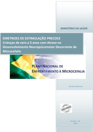 MINISTÉRIO DA SAÚDE
Brasília – DF
2016
DIRETRIZES DE ESTIMULAÇÃO PRECOCE
Crianças de zero a 3 anos com Atraso no
Desenvolvimento Neuropsicomotor Decorrente de
Microcefalia
Versão preliminar
 