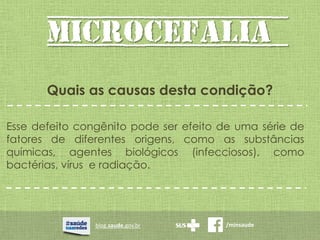 MICROCEFALIA
blog.saude.gov.br /minsaude
Quais as causas desta condição?
Esse defeito congênito pode ser efeito de uma série de
fatores de diferentes origens, como as substâncias
químicas, agentes biológicos (infecciosos), como
bactérias, vírus e radiação.
 