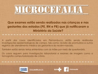 MICROCEFALIA
blog.saude.gov.br /minsaude
Que exames estão sendo realizados nas crianças e nas
gestantes dos estados (PE, RN e PB) que já notificaram o
Ministério da Saúde?
A partir dos casos identificados em Pernambuco, estão sendo realizadas
investigações epidemiológicas de campo, tais como: revisão de prontuários e outros
registros de atendimento médico da gestante e do recém-nascido.
Também estão sendo feitas entrevistas com as mães por meio de questionário.
Os casos seguem para investigação laboratorial e exames de imagem como a
tomografia computadorizada de crânio.
 