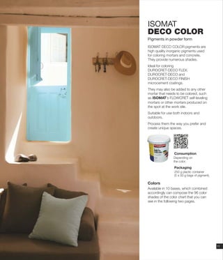 ISOMAT
DECO COLOR
Pigments in powder form
ISOMAT DECO COLOR pigments are
high quality inorganic pigments used
for coloring mortars and concrete.
They provide numerous shades.
Ideal for coloring
DUROCRET-DECO FLEX,
DUROCRET-DECO and
DUROCRET-DECO FINISH
microcement coatings.
They may also be added to any other
mortar that needs to be colored, such
as ISOMAT’s FLOWCRET self-leveling
mortars or other mortars produced on
the spot at the work site.
Suitable for use both indoors and
outdoors.
Process them the way you prefer and
create unique spaces.
Colors
Available in 10 bases, which combined
accordingly can compose the 96 color
shades of the color chart that you can
see in the following two pages.
11
Consumption
Packaging
250 g plactic container
(5 x 50 g bags of pigment).
Depending on
the color.
 