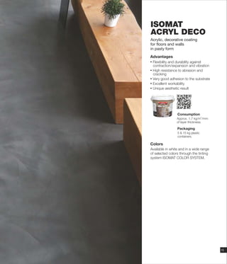 ΙSOMAT
ACRYL DECO
Acrylic, decorative coating
for floors and walls
in pasty form
Advantages
Ÿ Flexibility and durability against
contraction/expansion and vibration
Ÿ High resistance to abrasion and
cracking
Ÿ Very good adhesion to the substrate
Ÿ Excellent workability
Ÿ Unique aesthetic result
Consumption
Packaging
5 & 15 kg plastic
containers.
Approx. 1, kg/m /mm
of layer thickness
2
7
.
Colors
Available in white and in a wide range
of selected colors through the tinting
system ISOMAT COLOR SYSTEM.
15
 