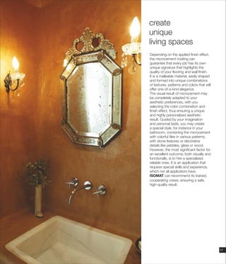 17
Depending on the applied finish effect,
the microcement coating can
guarantee that every job has its own
unique signature that highlights the
quality of your flooring and wall finish.
It is a malleable material, easily shaped
and formed into unique combinations
of textures, patterns and colors that will
offer one-of-a-kind elegance.
The visual result of microcement may
be completely adapted to your
aesthetic preferences, with you
selecting the color combination and
finish effect, thus ensuring a unique
and highly personalized aesthetic
result. Guided by your imagination
and personal taste, you may create
a special style, for instance in your
bathroom, combining the microcement
with colorful tiles in various patterns,
with stone features or decorative
details like pebbles, glass or wood.
However, the most significant factor for
an excellent outcome, both visually and
functionally, is to hire a specialized,
reliable crew. It is an application that
requires special skills and experience,
which not all applicators have.
ISOMAT can recommend its trained,
cooperating crews, ensuring a safe,
high-quality result.
create
unique
living spaces
 