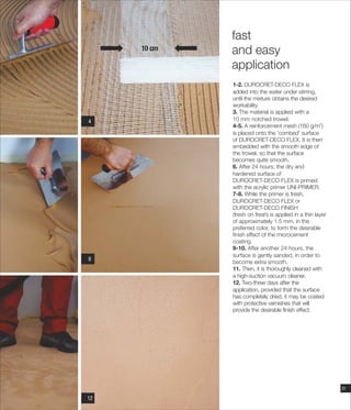 10 cm
118
114
1-2.
added into the water under stirring,
until the mixture obtains the desired
workability.
3. The material is applied with a
10 mm notched trowel.
2
4-5. A reinforcement mesh (160 g/m )
is placed onto the 'combed' surface
of DUROCRET-DECO FLEX. It is then
embedded with the smooth edge of
the trowel, so that the surface
becomes quite smooth.
6. After 24 hours, the dry and
hardened surface of
DUROCRET-DECO FLEX is primed
with the acrylic primer UNI-PRIMER.
7-8. While the primer is fresh,
DUROCRET-DECO FLEX or
DUROCRET-DECO FINISH
(fresh on fresh) is applied in a thin layer
of approximately 1.5 mm, in the
preferred color, to form the desirable
finish effect of the microcement
coating.
9-10. After another 24 hours, the
surface is gently sanded, in order to
become extra smooth.
11. Then, it is thoroughly cleaned with
a high-suction vacuum cleaner.
12. Two-three days after the
application, provided that the surface
has completely dried, it may be coated
with protective varnishes that will
provide the desirable finish effect.
DUROCRET-DECO FLEX is
fast
and easy
application
21
1112
 