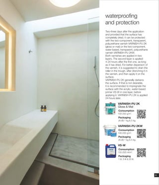 Two-three days after the application
and provided that the surface has
completely dried, it can be protected
with the two-component, transparent,
polyurethane varnish VARNISH-PU 2K
(gloss or mat) or the two-component,
water-based, transparent, polyurethane
varnish VARNISH-PU 2KW.
Both varnishes are applied in two
layers. The second layer is applied
4-24 hours after the first one, as long
as it has dried. For better dispersion of
the varnish, it is suggested to drain the
roller in the trough, after drenching it in
the varnish, and then apply it on the
surface.
VARNISH-PU 2K generally darkens
the surface. If that is not desirable,
it is recommended to impregnate the
surface with the acrylic, water-based
primer VS-W in one layer, before
applying it. VARNISH-PU 2K is applied
24 hours later.
Consumption
Packaging
(Α+Β) 1 kg & 5 kg.
2
100-200 g/m .
VARNISH-PU 2K
Gloss & Mat
Consumption
VS-W
Packaging
1 lit, 5 lit & 20 lit.
2
150-200 ml/m .
23
Consumption
Packaging
(Α+Β) 1 kg & 5 kg.
2
100-200 g/m .
VARNISH-PU 2KW
waterproofing
and protection
 