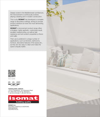 Deeply rooted in the Mediterranean architecture,
the microcement is continuously evolved,
playing a leading part in modern construction.
This is why ISOMAT has developed a complete
range of decorative coatings, aiming to provide
product solutions for even the most demanding
applications.
ISOMAT's microcement product range offers
a timeless, highly aesthetic, customized result,
excellent waterproofing, as well as high
resistance and anti-scratch properties on floors
and walls.
Their use is preferred in a large number of
applications, such as kitchens, bathrooms,
furniture, decorative features of the space etc.,
as they are very easy to clean and make the
space uniquely stylish.
0715
Visit our website.
THESSALONIKI, GREECE
17th km Thessaloniki - Ag. Athanasios Road
P.O. BOX 1043, 570 03 Ag. Athanasios
Τ +30 2310 576 000, F +30 2310 722 475
ISOMAT S.A.
ΒUILDING CHEMICALS & MORTARS
www.isomat.eu
export@isomat.eu
 