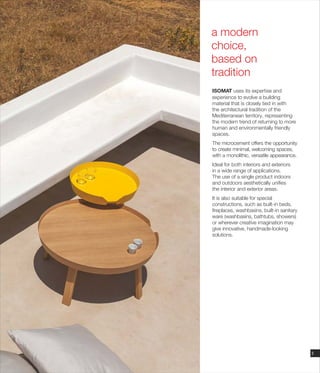 ISOMAT uses its expertise and
experience to evolve a building
material that is closely tied in with
the architectural tradition of the
Mediterranean territory, representing
the modern trend of returning to more
human and environmentally friendly
spaces.
The microcement offers the opportunity
to create minimal, welcoming spaces,
with a monolithic, versatile appearance.
Ideal for both interiors and exteriors
in a wide range of applications.
The use of a single product indoors
and outdoors aesthetically unifies
the interior and exterior areas.
It is also suitable for special
constructions, such as built-in beds,
fireplaces, washbasins, built-in sanitary
ware (washbasins, bathtubs, showers)
or wherever creative imagination may
give innovative, handmade-looking
solutions.
a modern
choice,
based on
tradition
3
 