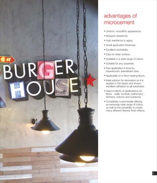 advantages of
microcement
Ÿ Uniform, monolithic appearance.
Ÿ Abrasion resistance.
Ÿ High resistance to aging.
Ÿ Small application thickness.
Ÿ Excellent workability.
Ÿ Easy-to-clean surface.
Ÿ Available in a wide range of colors.
Ÿ Suitable for any substrate.
Ÿ Fast application if done by
experienced, specialized crew.
Ÿ Applicable on in-floor heating floors.
Ÿ Ideal solution for renovation as it is
applied in thin layers and shows
excellent adhesion to all substrates.
Ÿ Used in plenty of applications (on
floors - walls, furniture, bathrooms -
kitchens, indoors and outdoors).
Ÿ Completely customizable offering
an extremely wide range of colors,
as well as the possibility to create
many different desired finish effects.
5
 