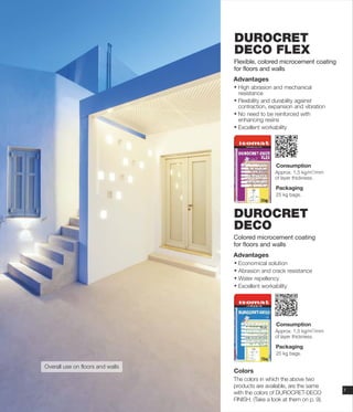 DUROCRET
DECO FLEX
Flexible, colored microcement coating
for floors and walls
Advantages
Ÿ High abrasion and mechanical
resistance
Ÿ Flexibility and durability against
contraction, expansion and vibration
Ÿ No need to be reinforced with
enhancing resins
Ÿ Excellent workability
Overall use on floors and walls
DUROCRET
DECO
Colored microcement coating
for floors and walls
Advantages
Ÿ Economical solution
Ÿ Abrasion and crack resistance
Ÿ Water repellency
Ÿ Excellent workability
7
Colors
The colors in which the above two
products are available, are the same
with the colors of DUROCRET-DECO
FINISH. (Take a look at them on p. 9).
Consumption
Packaging
25 kg bags.
2
Approx. 1,5 kg/m /mm
of layer thickness.
Consumption
Packaging
25 kg bags.
2
Approx. 1,5 kg/m /mm
of layer thickness.
 